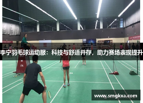 李宁羽毛球运动服：科技与舒适并存，助力赛场表现提升